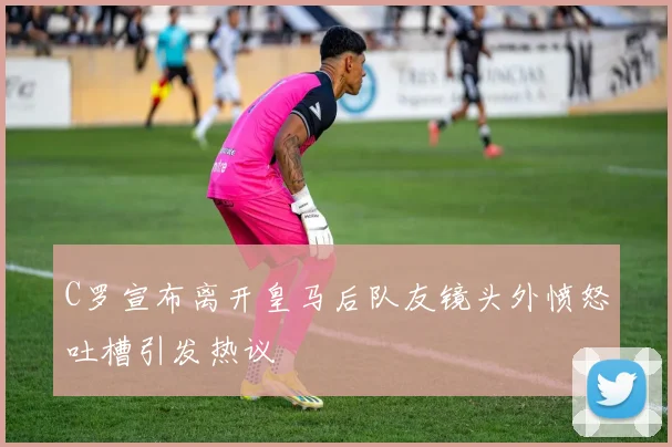 C罗宣布离开皇马后队友镜头外愤怒吐槽引发热议