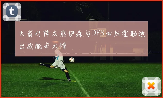 火箭对阵灰熊伊森与DFS回归霍勒迪出战概率大增