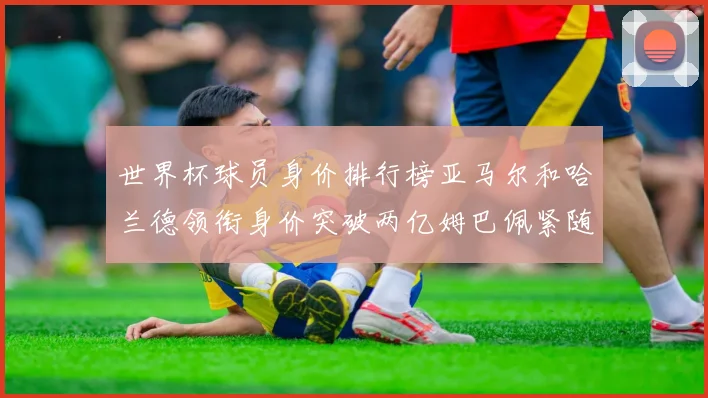 世界杯球员身价排行榜亚马尔和哈兰德领衔身价突破两亿姆巴佩紧随其后