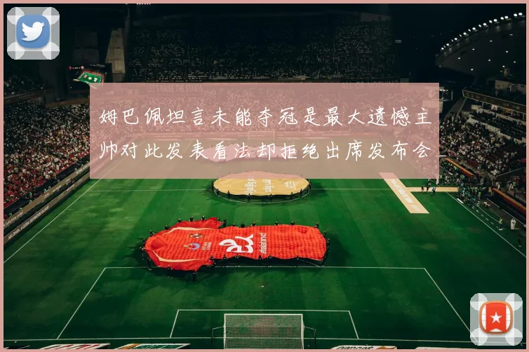 姆巴佩坦言未能夺冠是最大遗憾主帅对此发表看法却拒绝出席发布会