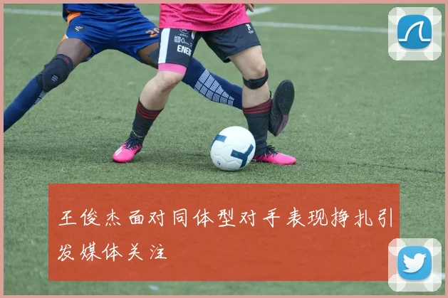 王俊杰面对同体型对手表现挣扎引发媒体关注