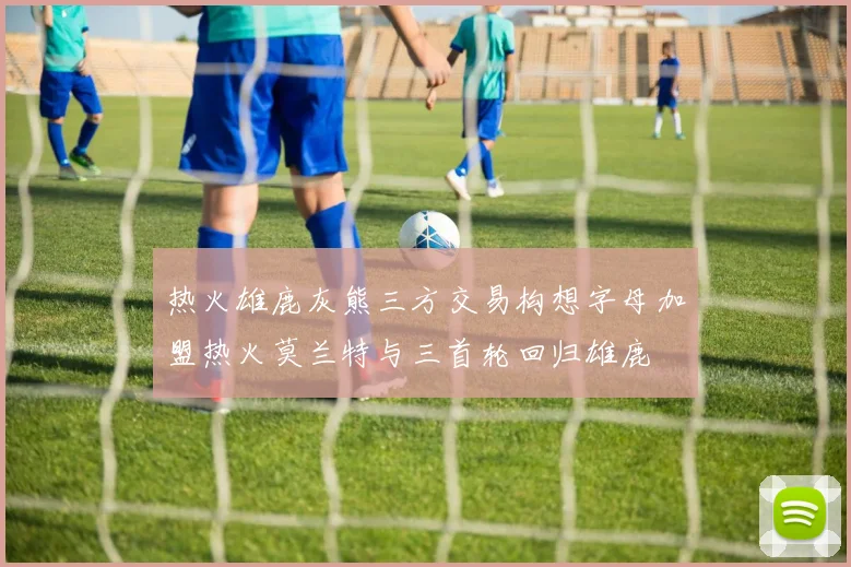 热火雄鹿灰熊三方交易构想字母加盟热火莫兰特与三首轮回归雄鹿