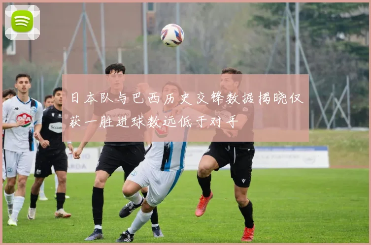 日本队与巴西历史交锋数据揭晓仅获一胜进球数远低于对手