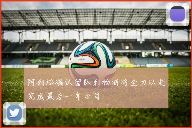 阿利松确认留队利物浦将全力以赴完成最后一年合同