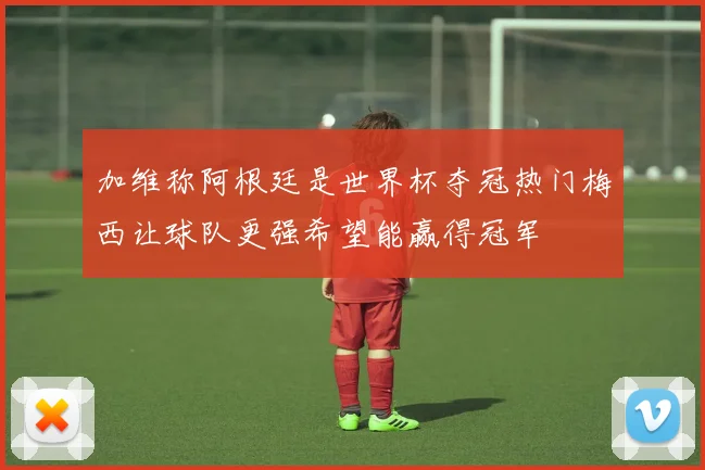 加维称阿根廷是世界杯夺冠热门梅西让球队更强希望能赢得冠军