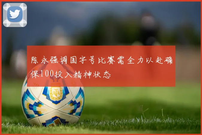 陈永强调国字号比赛需全力以赴确保100投入精神状态