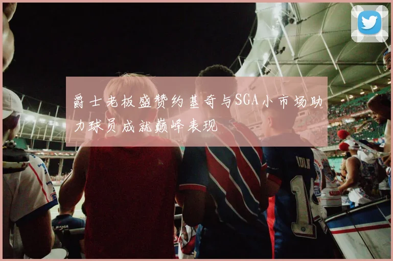 爵士老板盛赞约基奇与SGA小市场助力球员成就巅峰表现