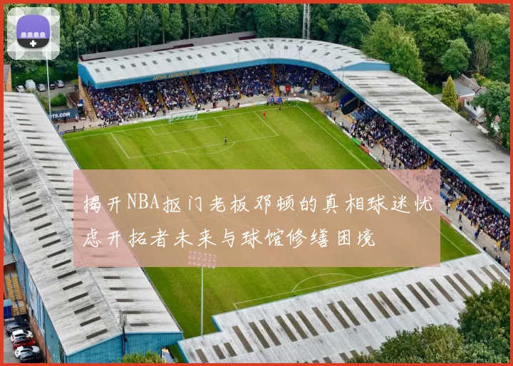 揭开NBA抠门老板邓顿的真相球迷忧虑开拓者未来与球馆修缮困境