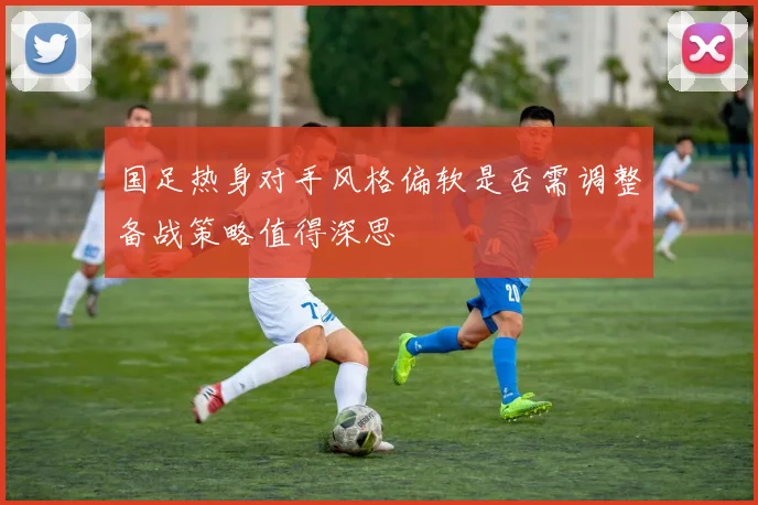 国足热身对手风格偏软是否需调整备战策略值得深思