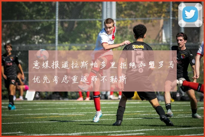 意媒报道拉斯帕多里拒绝加盟罗马优先考虑重返那不勒斯