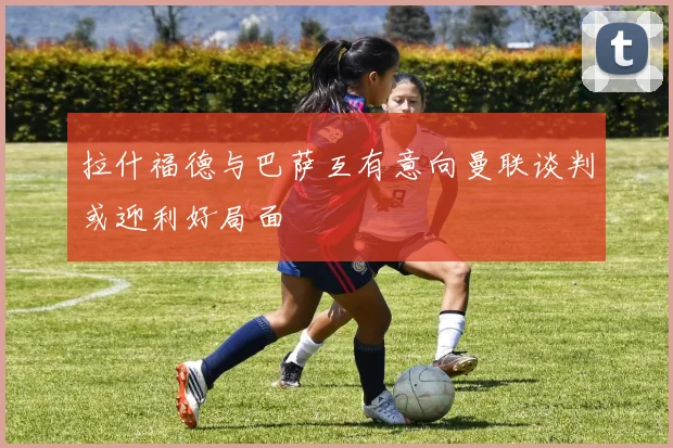 拉什福德与巴萨互有意向曼联谈判或迎利好局面