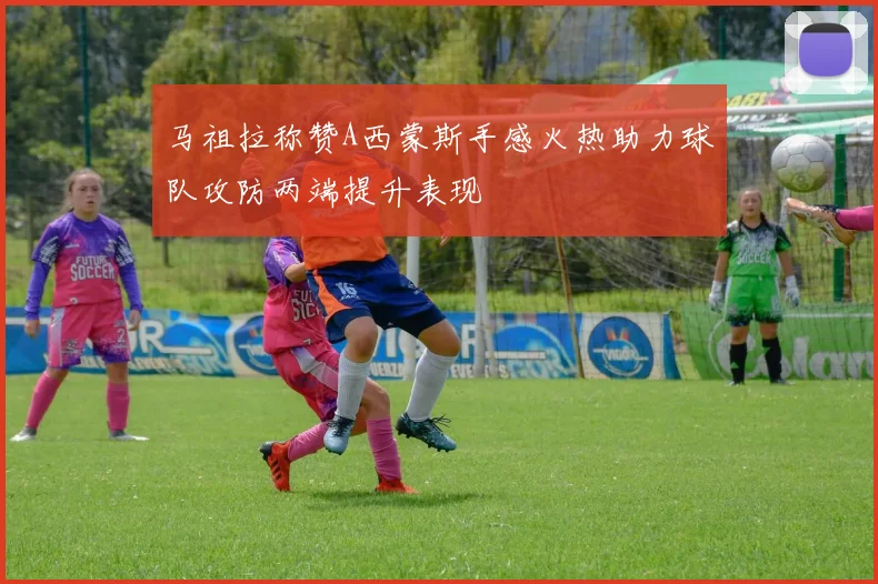 马祖拉称赞A西蒙斯手感火热助力球队攻防两端提升表现