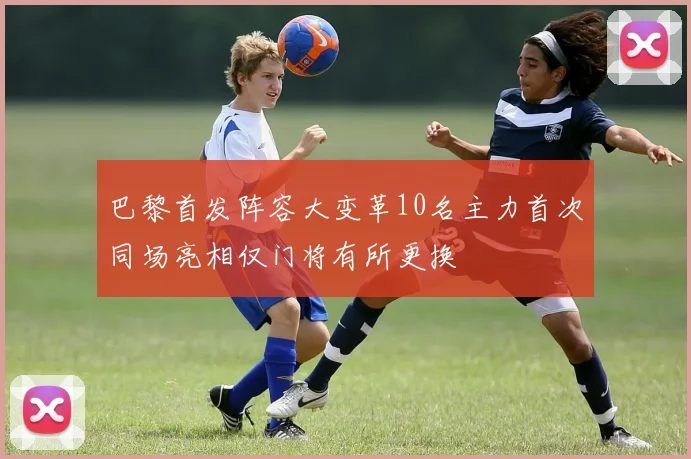 巴黎首发阵容大变革10名主力首次同场亮相仅门将有所更换