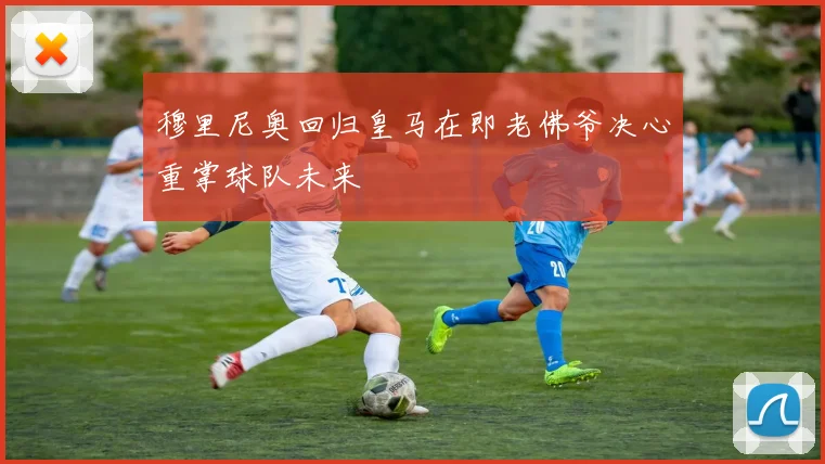 穆里尼奥回归皇马在即老佛爷决心重掌球队未来