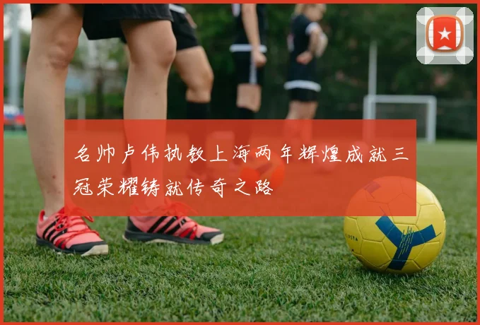 名帅卢伟执教上海两年辉煌成就三冠荣耀铸就传奇之路