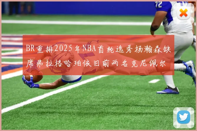 BR重排2025年NBA首轮选秀杨瀚森缺席弗拉格哈珀依旧前两名克尼佩尔锁定探花位