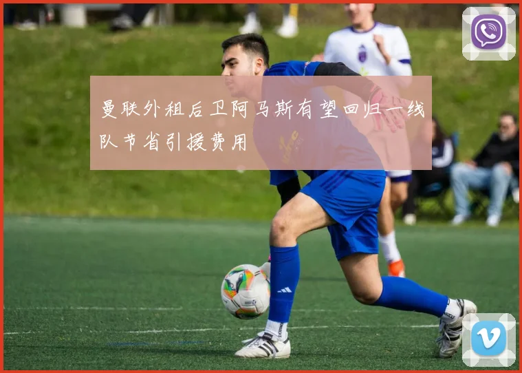 曼联外租后卫阿马斯有望回归一线队节省引援费用