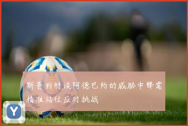 斯普利特谈阿德巴约的威胁中锋需精准站位应对挑战