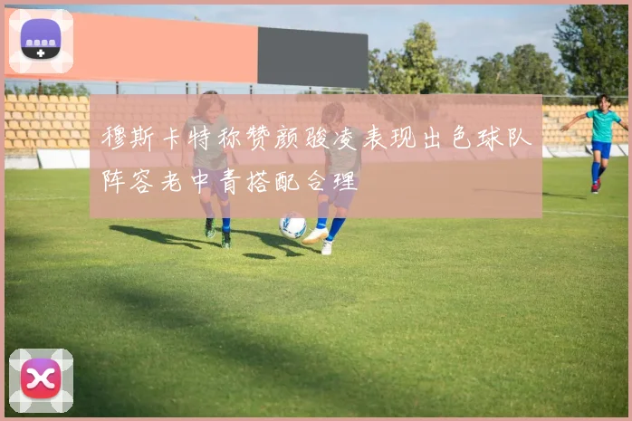 穆斯卡特称赞颜骏凌表现出色球队阵容老中青搭配合理