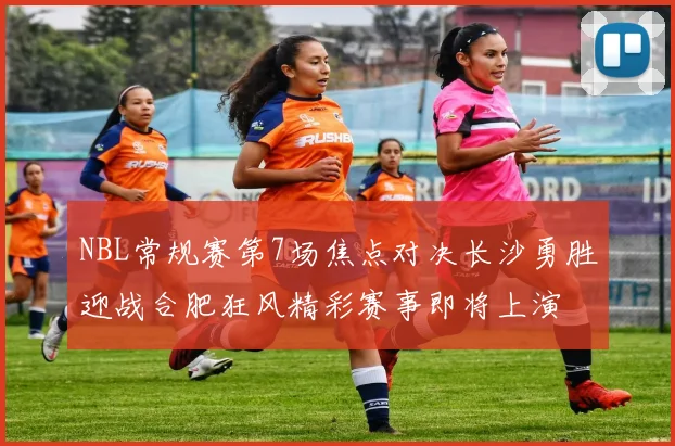 NBL常规赛第7场焦点对决长沙勇胜迎战合肥狂风精彩赛事即将上演