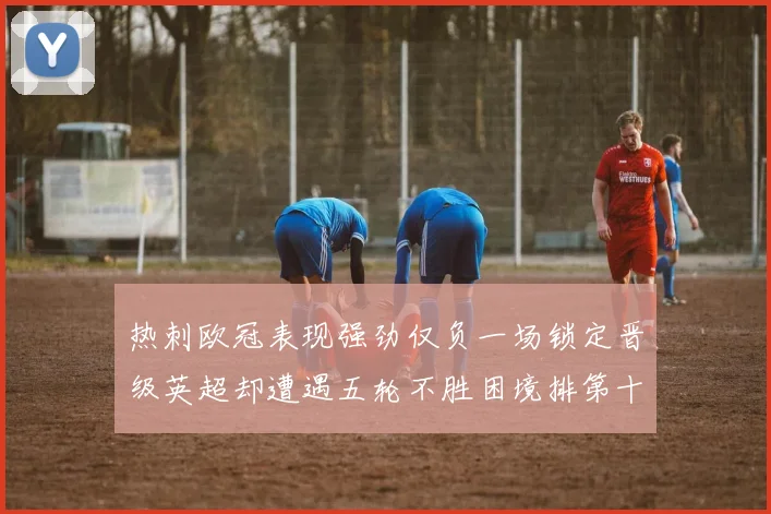 热刺欧冠表现强劲仅负一场锁定晋级英超却遭遇五轮不胜困境排第十四