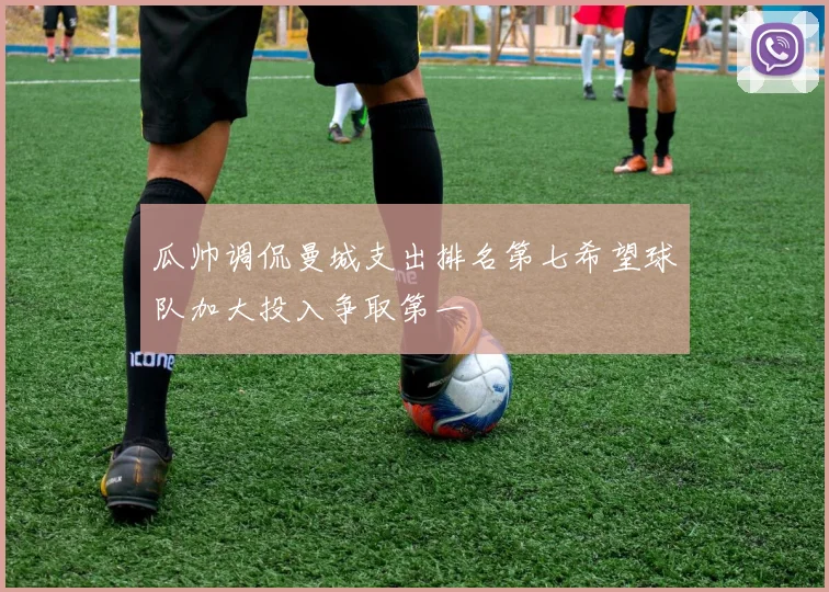 瓜帅调侃曼城支出排名第七希望球队加大投入争取第一